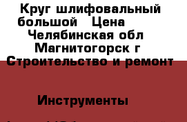 Круг шлифовальный большой › Цена ­ 500 - Челябинская обл., Магнитогорск г. Строительство и ремонт » Инструменты   